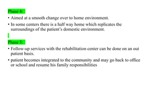 Phase 4:
• Aimed at a smooth change over to home environment.
• In some centers there is a half way home which replicates the
surroundings of the patient’s domestic environment.
Phase 5:
• Follow-up services with the rehabilitation center can be done on an out
patient basis.
• patient becomes integrated to the community and may go back to office
or school and resume his family responsibilities
 