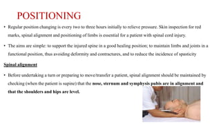 POSITIONING
• Regular position changing is every two to three hours initially to relieve pressure. Skin inspection for red
marks, spinal alignment and positioning of limbs is essential for a patient with spinal cord injury.
• The aims are simple: to support the injured spine in a good healing position; to maintain limbs and joints in a
functional position, thus avoiding deformity and contractures, and to reduce the incidence of spasticity
Spinal alignment
• Before undertaking a turn or preparing to move/transfer a patient, spinal alignment should be maintained by
checking (when the patient is supine) that the nose, sternum and symphysis pubis are in alignment and
that the shoulders and hips are level.
 