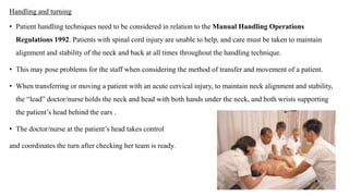 Handling and turning
• Patient handling techniques need to be considered in relation to the Manual Handling Operations
Regulations 1992. Patients with spinal cord injury are unable to help, and care must be taken to maintain
alignment and stability of the neck and back at all times throughout the handling technique.
• This may pose problems for the staff when considering the method of transfer and movement of a patient.
• When transferring or moving a patient with an acute cervical injury, to maintain neck alignment and stability,
the “lead” doctor/nurse holds the neck and head with both hands under the neck, and both wrists supporting
the patient’s head behind the ears .
• The doctor/nurse at the patient’s head takes control
and coordinates the turn after checking her team is ready.
 
