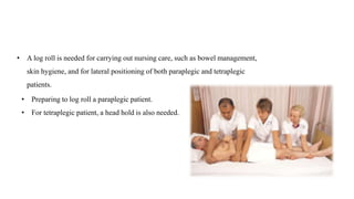• A log roll is needed for carrying out nursing care, such as bowel management,
skin hygiene, and for lateral positioning of both paraplegic and tetraplegic
patients.
• Preparing to log roll a paraplegic patient.
• For tetraplegic patient, a head hold is also needed.
 
