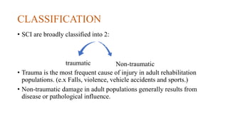 CLASSIFICATION
• SCI are broadly classified into 2:
traumatic
• Trauma is the most frequent cause of injury in adult rehabilitation
populations. (e.x Falls, violence, vehicle accidents and sports.)
• Non-traumatic damage in adult populations generally results from
disease or pathological influence.
Non-traumatic
 