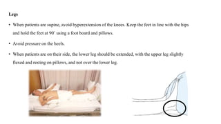 Legs
• When patients are supine, avoid hyperextension of the knees. Keep the feet in line with the hips
and hold the feet at 90˚ using a foot board and pillows.
• Avoid pressure on the heels.
• When patients are on their side, the lower leg should be extended, with the upper leg slightly
flexed and resting on pillows, and not over the lower leg.
 