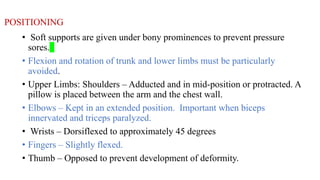 POSITIONING
• Soft supports are given under bony prominences to prevent pressure
sores.
• Flexion and rotation of trunk and lower limbs must be particularly
avoided.
• Upper Limbs: Shoulders – Adducted and in mid-position or protracted. A
pillow is placed between the arm and the chest wall.
• Elbows – Kept in an extended position. Important when biceps
innervated and triceps paralyzed.
• Wrists – Dorsiflexed to approximately 45 degrees
• Fingers – Slightly flexed.
• Thumb – Opposed to prevent development of deformity.
 