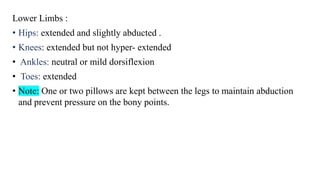 Lower Limbs :
• Hips: extended and slightly abducted .
• Knees: extended but not hyper- extended
• Ankles: neutral or mild dorsiflexion
• Toes: extended
• Note: One or two pillows are kept between the legs to maintain abduction
and prevent pressure on the bony points.
 