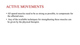 ACTIVE MOVEMENTS
• All spared muscles need to be as strong as possible, to compensate for
the affected ones.
• Any of the available techniques for strengthening these muscles can
be given by the physical therapist.
 