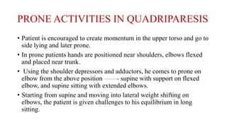 PRONE ACTIVITIES IN QUADRIPARESIS
• Patient is encouraged to create momentum in the upper torso and go to
side lying and later prone.
• In prone patients hands are positioned near shoulders, elbows flexed
and placed near trunk.
• Using the shoulder depressors and adductors, he comes to prone on
elbow from the above position supine with support on flexed
elbow, and supine sitting with extended elbows.
• Starting from supine and moving into lateral weight shifting on
elbows, the patient is given challenges to his equilibrium in long
sitting.
 