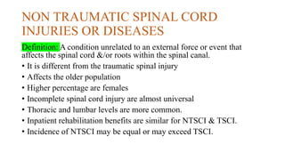 NON TRAUMATIC SPINAL CORD
INJURIES OR DISEASES
Definition: A condition unrelated to an external force or event that
affects the spinal cord &/or roots within the spinal canal.
• It is different from the traumatic spinal injury
• Affects the older population
• Higher percentage are females
• Incomplete spinal cord injury are almost universal
• Thoracic and lumbar levels are more common.
• Inpatient rehabilitation benefits are similar for NTSCI & TSCI.
• Incidence of NTSCI may be equal or may exceed TSCI.
 