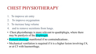 CHEST PHYSIOTHERAPY
1. To improve air entry
2. To improve oxygenation
3. To increase lung volume
4. and to remove secretions from lungs.
• Chest physiotherapy is more relevant to quadriplegia, where there
may be paralysis of the diaphragm.
• Postural drainage manifested if no contraindications .
• Mechanical ventilation is required if it is a higher lesion involving C4,
or at C5 with haemorrhage.
 
