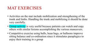 MAT EXERCISES
• Activities on the mat include mobilization and strengthening of the
trunk and limbs. Handling the trunk and mobilizing it should be done
very carefully.
• Group activity is very useful because patients can watch and copy
others with similar lesions accomplishing the various maneuvers.
• Competitive exercise using balls, bean bags, or balloons improve
sitting balance and co-ordination since it stimulates paraplegics to
enjoy their training in a group
 