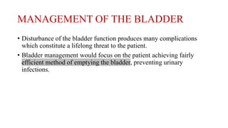 MANAGEMENT OF THE BLADDER
• Disturbance of the bladder function produces many complications
which constitute a lifelong threat to the patient.
• Bladder management would focus on the patient achieving fairly
efficient method of emptying the bladder, preventing urinary
infections.
 