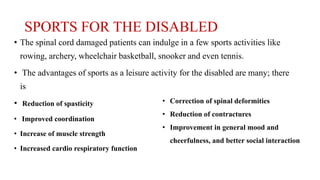 SPORTS FOR THE DISABLED
• The spinal cord damaged patients can indulge in a few sports activities like
rowing, archery, wheelchair basketball, snooker and even tennis.
• The advantages of sports as a leisure activity for the disabled are many; there
is
• Reduction of spasticity
• Improved coordination
• Increase of muscle strength
• Increased cardio respiratory function
• Correction of spinal deformities
• Reduction of contractures
• Improvement in general mood and
cheerfulness, and better social interaction
 