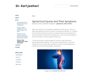 Dr. Karl Jawhari
HOME
ABOUT
BLOG
A FEW EXERCISES TO
RELIEVE PAIN IN THE
LOWER BACK
CLASS IV LASER
THERAPY: IS IT THE
RIGHT REMEDY FOR
PAIN?
SETTING UP THE
OFFICE CHAIR AND
OTHER TIPS TO AVOID
BACK PAIN AT WORK
SPINAL CORD
INJURIES AND THEIR
SYMPTOMS
CONTACT
SITEMAP
SOCIAL LINKS
WORDPRESS
TWITTER
FACEBOOK
PINTEREST
ABOUT.ME
Blog >
Spinal Cord Injuries And Their Symptoms
posted Jul 5, 2018, 2:23 AM by Dr. Karl Jawhari   [ updated Jul 5, 2018, 2:27 AM ]
Spinal cord injuries are not always as apparent as other injuries.  They can
begin with slight discomfort but result in something terrible later on.  Spotting
the symptoms of spinal cord injuries is important because treating them as
early as possible to avoid further complications.  Here are some examples of
spinal cord injuries and the symptoms they show.
Lumbar and thoracic spinal damage can manifest in leg movements,
speci cally problems walking.  This can lead to eventual loss of control or
inability to move the legs. Other symptoms of lumbar spinal damage also
include loss of control of the bladder and bowels. 
Image source: globalstemcells.com
Search this site
 