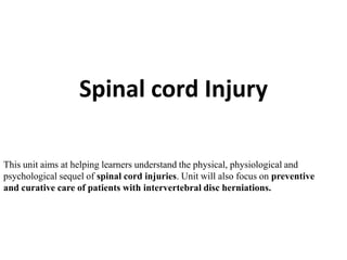 Spinal cord Injury
This unit aims at helping learners understand the physical, physiological and
psychological sequel of spinal cord injuries. Unit will also focus on preventive
and curative care of patients with intervertebral disc herniations.

 