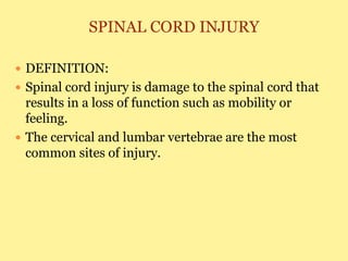 SPINAL CORD INJURY
 DEFINITION:
 Spinal cord injury is damage to the spinal cord that
results in a loss of function such as mobility or
feeling.
 The cervical and lumbar vertebrae are the most
common sites of injury.
 
