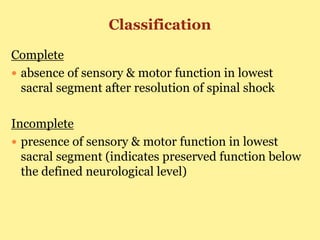 Classification
Complete
 absence of sensory & motor function in lowest
sacral segment after resolution of spinal shock
Incomplete
 presence of sensory & motor function in lowest
sacral segment (indicates preserved function below
the defined neurological level)
 