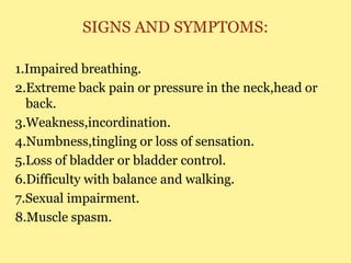SIGNS AND SYMPTOMS:
1.Impaired breathing.
2.Extreme back pain or pressure in the neck,head or
back.
3.Weakness,incordination.
4.Numbness,tingling or loss of sensation.
5.Loss of bladder or bladder control.
6.Difficulty with balance and walking.
7.Sexual impairment.
8.Muscle spasm.
 