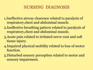 NURSING DIAGNOSIS
1.Ineffective airway clearence related to paralysis of
respiratory,chest and abdominal muscle.
2.Ineffective breathing pattern related to paralysis of
respiratory,chest and abdominal muscle.
3.Acute pain related to irritated nerve root and soft
tissue injury.
4.Impaired physical mobility related to loss of motor
function.
5.Disturbed sensory perception related to motor and
sensory impairment.
 