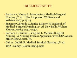 BIBLIOGRAPHY:
 Barbara k, Nancy E. Introductory Medical-Surgical
Nursing.9th ed . USA. Lippincott Williams and
Wilkins.2007.p.731-5.
 Suzanne C,Brenda G,Janice L,Kerry H.Textbook of
Medical-Surgical Nursing.11st ed. New Delhi.Wolters
Kluwer.2008.p.2250-2257.
 Barbara C, Wilma J, Virginia L. Medical-Surgical
Nursing , A Nursing Process Approach. 3rded.USA.Alison
Miller.1993.p.1276-81.
 Gail A , Judith R. Medical Surgical Nursing .9th ed.
USA . Nancy L.Coon.1996.p.932.
 