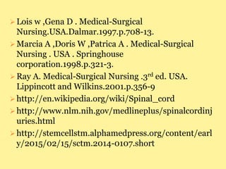Lois w ,Gena D . Medical-Surgical
Nursing.USA.Dalmar.1997.p.708-13.
Marcia A ,Doris W ,Patrica A . Medical-Surgical
Nursing . USA . Springhouse
corporation.1998.p.321-3.
Ray A. Medical-Surgical Nursing .3rd ed. USA.
Lippincott and Wilkins.2001.p.356-9
http://en.wikipedia.org/wiki/Spinal_cord
http://www.nlm.nih.gov/medlineplus/spinalcordinj
uries.html
http://stemcellstm.alphamedpress.org/content/earl
y/2015/02/15/sctm.2014-0107.short
 
