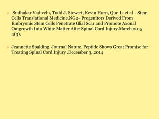  Sudhakar Vadivelu, Todd J. Stewart, Kevin Horn, Qun Li et al . Stem
Cells Translational Medicine.NG2+ Progenitors Derived From
Embryonic Stem Cells Penetrate Glial Scar and Promote Axonal
Outgrowth Into White Matter After Spinal Cord Injury.March 2015
4(3).
 Jeannette Spalding. Journal Nature. Peptide Shows Great Promise for
Treating Spinal Cord Injury .December 3, 2014
 