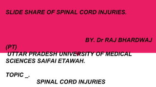 SLIDE SHARE OF SPINAL CORD INJURIES.
BY. Dr RAJ BHARDWAJ
(PT)
UTTAR PRADESH UNIVERSITY OF MEDICAL
SCIENCES SAIFAI ETAWAH.
TOPIC _.
SPINAL CORD INJURIES
 