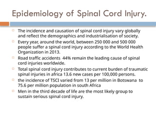 Epidemiology of Spinal Cord Injury.
 The incidence and causation of spinal cord injury vary globally
and reflect the demographics and industrialisation of society.
 Every year, around the world, between 250 000 and 500 000
people suffer a spinal cord injury according to the World Health
Organization in 2013.
 Road traffic accidents 44% remain the leading cause of spinal
cord injuries worldwide.
 Total spinal cord injury contributes to current burden of traumatic
spinal injuries in africa 13.6 new cases per 100,000 persons.
 the incidence of TSCI varied from 13 per million in Botswana to
75.6 per million population in south Africa
 Men in the third decade of life are the most likely group to
sustain serious spinal cord injury.
 