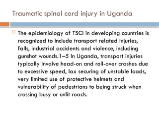 Traumatic spinal cord injury in Uganda
 The epidemiology of TSCI in developing countries is
recognized to include transport related injuries,
falls, industrial accidents and violence, including
gunshot wounds.1–5 In Uganda, transport injuries
typically involve head-on and roll-over crashes due
to excessive speed, lax securing of unstable loads,
very limited use of protective helmets and
vulnerability of pedestrians to being struck when
crossing busy or unlit roads.
 