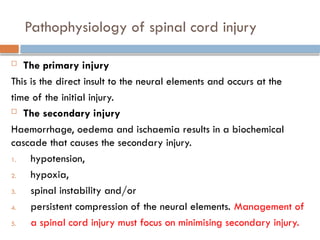 Pathophysiology of spinal cord injury
 The primary injury
This is the direct insult to the neural elements and occurs at the
time of the initial injury.
 The secondary injury
Haemorrhage, oedema and ischaemia results in a biochemical
cascade that causes the secondary injury.
1. hypotension,
2. hypoxia,
3. spinal instability and/or
4. persistent compression of the neural elements. Management of
5. a spinal cord injury must focus on minimising secondary injury.
 