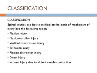 CLASSIFICATION
CLASSIFICATION
Spinal injuries are best classified on the basis of mechanism of
injury into the following types:
• Flexion injury
• Flexion-rotation injury
• Vertical compression injury
• Extension injury
• Flexion-distraction injury
• Direct injury
• Indirect injury due to violent muscle contraction
 
