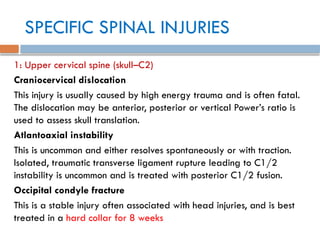 SPECIFIC SPINAL INJURIES
1: Upper cervical spine (skull–C2)
Craniocervical dislocation
This injury is usually caused by high energy trauma and is often fatal.
The dislocation may be anterior, posterior or vertical Power’s ratio is
used to assess skull translation.
Atlantoaxial instability
This is uncommon and either resolves spontaneously or with traction.
Isolated, traumatic transverse ligament rupture leading to C1/2
instability is uncommon and is treated with posterior C1/2 fusion.
Occipital condyle fracture
This is a stable injury often associated with head injuries, and is best
treated in a hard collar for 8 weeks
 