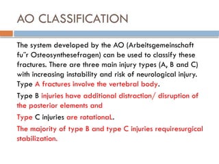AO CLASSIFICATION
The system developed by the AO (Arbeitsgemeinschaft
fu˝r Osteosynthesefragen) can be used to classify these
fractures. There are three main injury types (A, B and C)
with increasing instability and risk of neurological injury.
Type A fractures involve the vertebral body.
Type B injuries have additional distraction/ disruption of
the posterior elements and
Type C injuries are rotationaL.
The majority of type B and type C injuries requiresurgical
stabilization.
 