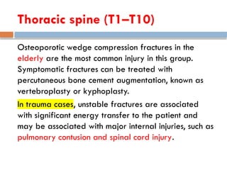 Thoracic spine (T1–T10)
Osteoporotic wedge compression fractures in the
elderly are the most common injury in this group.
Symptomatic fractures can be treated with
percutaneous bone cement augmentation, known as
vertebroplasty or kyphoplasty.
In trauma cases, unstable fractures are associated
with significant energy transfer to the patient and
may be associated with major internal injuries, such as
pulmonary contusion and spinal cord injury.
 
