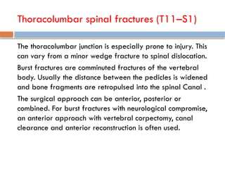 Thoracolumbar spinal fractures (T11–S1)
The thoracolumbar junction is especially prone to injury. This
can vary from a minor wedge fracture to spinal dislocation.
Burst fractures are comminuted fractures of the vertebral
body. Usually the distance between the pedicles is widened
and bone fragments are retropulsed into the spinal Canal .
The surgical approach can be anterior, posterior or
combined. For burst fractures with neurological compromise,
an anterior approach with vertebral corpectomy, canal
clearance and anterior reconstruction is often used.
 