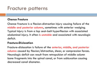 Fracture patterns
Chance Fracture
Chance fracture is a flexion-distraction injury causing failure of the
middle and posterior columns, sometimes with anterior wedging.
Typical injury is from a lap seat-belt hyperflexion with associated
abdominal injury. It often is unstable and associated with neurologic
deficit.
Fracture-Dislocation
Fracture-dislocation is failure of the anterior, middle, and posterior
columns caused by flexion/distraction, shear, or compression forces.
Neurologic deficit can result from retropulsion of middle column
bone fragments into the spinal canal, or from subluxation causing
decreased canal diameter.
 