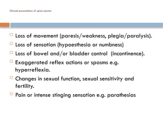 Clinical presentation of spine injuries
 Loss of movement (paresis/weakness, plegia/paralysis).
 Loss of sensation (hypoesthesia or numbness)
 Loss of bowel and/or bladder control (incontinence).
 Exaggerated reflex actions or spasms e.g.
hyperreflexia.
 Changes in sexual function, sexual sensitivity and
fertility.
 Pain or intense stinging sensation e.g. parathesias
 