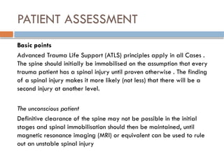 PATIENT ASSESSMENT
Basic points
Advanced Trauma Life Support (ATLS) principles apply in all Cases .
The spine should initially be immobilised on the assumption that every
trauma patient has a spinal injury until proven otherwise . The finding
of a spinal injury makes it more likely (not less) that there will be a
second injury at another level.
The unconscious patient
Definitive clearance of the spine may not be possible in the initial
stages and spinal immobilisation should then be maintained, until
magnetic resonance imaging (MRI) or equivalent can be used to rule
out an unstable spinal injury
 