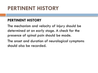 PERTINENT HISTORY
PERTINENT HISTORY
The mechanism and velocity of injury should be
determined at an early stage. A check for the
presence of spinal pain should be made.
The onset and duration of neurological symptoms
should also be recorded.
 