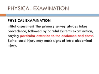 PHYSICAL EXAMINATION
PHYSICAL EXAMINATION
Initial assessment The primary survey always takes
precedence, followed by careful systems examination,
paying particular attention to the abdomen and chest.
Spinal cord injury may mask signs of intra-abdominal
injury.
 