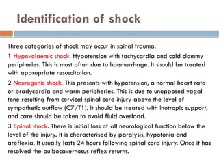 Identification of shock
Three categories of shock may occur in spinal trauma:
1 Hypovolaemic shock. Hypotension with tachycardia and cold clammy
peripheries. This is most often due to haemorrhage. It should be treated
with appropriate resuscitation.
2 Neurogenic shock. This presents with hypotension, a normal heart rate
or bradycardia and warm peripheries. This is due to unopposed vagal
tone resulting from cervical spinal cord injury above the level of
sympathetic outflow (C7/T1). It should be treated with inotropic support,
and care should be taken to avoid fluid overload.
3 Spinal shock. There is initial loss of all neurological function below the
level of the injury. It is characterised by paralysis, hypotonia and
areflexia. It usually lasts 24 hours following spinal cord injury. Once it has
resolved the bulbocavernosus reflex returns.
 