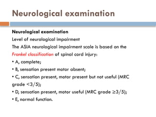 Neurological examination
Neurological examination
Level of neurological impairment
The ASIA neurological impairment scale is based on the
Frankel classification of spinal cord injury:
• A, complete;
• B, sensation present motor absent;
• C, sensation present, motor present but not useful (MRC
grade <3/5);
• D, sensation present, motor useful (MRC grade ≥3/5);
• E, normal function.
 