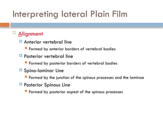 Interpreting lateral Plain Film
 Alignment
 Anterior vertebral line
 Formed by anterior borders of vertebral bodies
 Posterior vertebral line
 Formed by posterior borders of vertebral bodies
 Spino-laminar Line
 Formed by the junction of the spinous processes and the laminae
 Posterior Spinous Line
 Formed by posterior aspect of the spinous processes
 