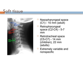 Soft tissue
 Nasopharyngeal space
(C1) - 10 mm (adult)
 Retropharyngeal
space (C2-C4) - 5-7
mm
 Retrotracheal space
(C5-C7) - 14 mm
(children), 22 mm
(adults)
 Extremely variable and
nonspecific
 
