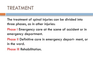 TREATMENT
The treatment of spinal injuries can be divided into
three phases, as in other injuries:
Phase I Emergency care at the scene of accident or in
emergency department.
Phase II Definitive care in emergency depart- ment, or
in the ward.
Phase III Rehabilitation.
 