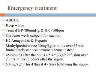 Emergency treatment
 ABCDE
 Keep warm
 Treat if BP<80mmHg & HR <50bpm
 Gardener wells calipers for traction
 H2 Antagonists & Heparin
 Methylprednisolone 30mg/kg iv bolus over 15min
immediately can use dexamethazone instead
 45minutes after the bolus a 5.4mg/kg/h infusion over
23 hrs in first 3 hours after the injury.
 5.4mg/kg/hr for 47hrs if 4 - 8hrs following the injury.
 