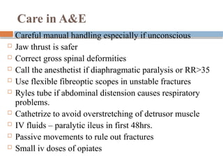 Care in A&E
 Careful manual handling especially if unconscious
 Jaw thrust is safer
 Correct gross spinal deformities
 Call the anesthetist if diaphragmatic paralysis or RR>35
 Use flexible fibreoptic scopes in unstable fractures
 Ryles tube if abdominal distension causes respiratory
problems.
 Cathetrize to avoid overstretching of detrusor muscle
 IV fluids – paralytic ileus in first 48hrs.
 Passive movements to rule out fractures
 Small iv doses of opiates
 