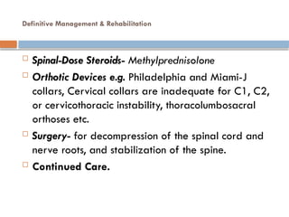 Definitive Management & Rehabilitation
 Spinal-Dose Steroids- Methylprednisolone
 Orthotic Devices e.g. Philadelphia and Miami-J
collars, Cervical collars are inadequate for C1, C2,
or cervicothoracic instability, thoracolumbosacral
orthoses etc.
 Surgery- for decompression of the spinal cord and
nerve roots, and stabilization of the spine.
 Continued Care.
 