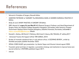 References
 Schwartz’s Principles of Surgery Eleventh Edition
 SABISTON TEXTBOOK of SURGERY The BIOLOGICAL BASIS of MODERN SURGICAL PRACTICE 21
Edition.
 Bailey & Love’s SHORT PRACTICE of SURGERY 28 Edition.
 SRB's Manual of surgery Sri ram Bhat M MS (General Surgery) Professor and Head Department of
Surgery Kastu rba Medical College Mangalore Mangaluru, Karnataka, India Honorary Surgeon
Government Wenlock District Hospital Mangaluru, Dakshina Kannada, Karnataka, Indiae-ma ii:
meera_sriram2003@yahoo.com 6thedit.
 Kenneth L. Mattox, MD David V. Feliciano, MD, Ernest E. Moore, MD, TRAUMA, 8th
edition,2017
 Advanced Trauma Life Support (ATLS) 10th edition, 2018
 Burden of traumatic spinalcord injury in sub saharan africa. A SCOPIING REVIEW , article by
Damilola jesuyajolu publishe November 2023.
 SPINAL CORD INJURY ppt presentation by Mamta Toppo and N.kumari shared aguast 2020.
 Traumatic spinal cord injury in Uganda: a prevention stratergy and mechanism to improve home care
journal article by L STOTHERS published August 2017.
 internet
 