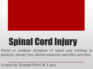 Spinal Cord Injury
Partial or complete disruption of spinal cord resulting in
paralysis, sensory loss, altered autonomic and reflex activities.

A report by: Kenneth Pierre M. Lopez
 