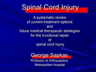 Spinal Cord InjurySpinal Cord Injury
A systematic reviewA systematic review
of current treatment optionsof current treatment options
andand
future medical therapeutic strategiesfuture medical therapeutic strategies
for the functional repairfor the functional repair
ofof
spinal cord injuryspinal cord injury
George SapkasGeorge Sapkas
Professor at OrthopaedicsProfessor at Orthopaedics
Metropolitan HospitalMetropolitan Hospital
 