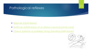 Pathological reflexes
11
 Babinski (UMN lesion)
 Hoffman (UMN lesion at or above cervical spinal cord)
 Clonus (plantar or patellar) (long standing UMN lesion)
 